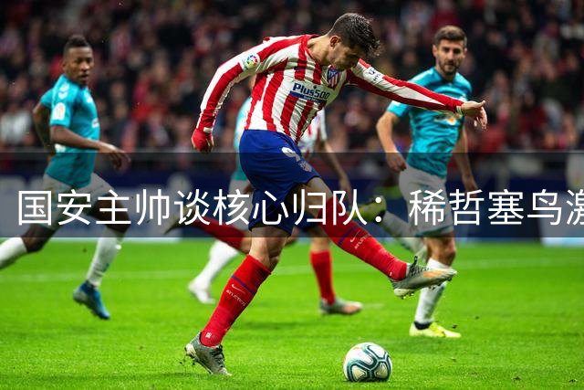 国安主帅谈核心归队：稀哲塞鸟激活进攻端 多项举措应对伤病潮