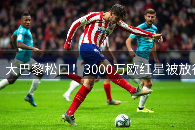 大巴黎松口！3000万欧红星被放行 维拉该不该接盘？