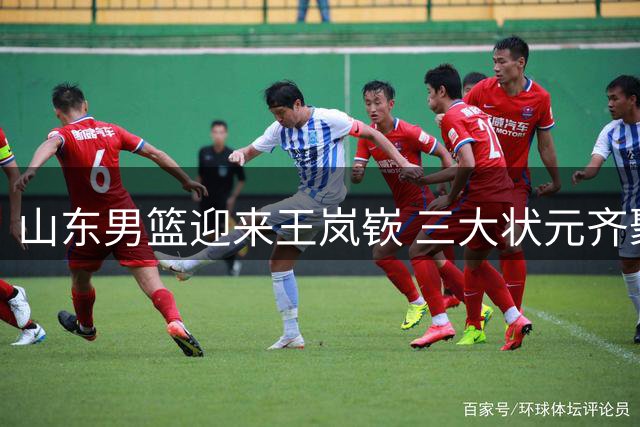 山东男篮迎来王岚嵚 三大状元齐聚阵容实力大增