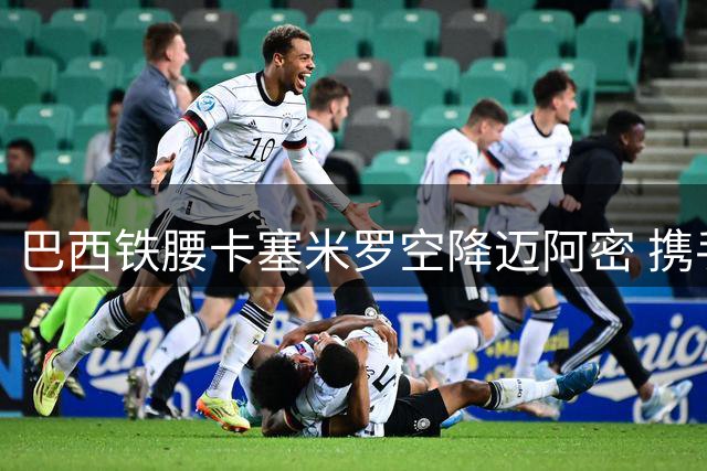 巴西铁腰卡塞米罗空降迈阿密 携手梅西征战美职联