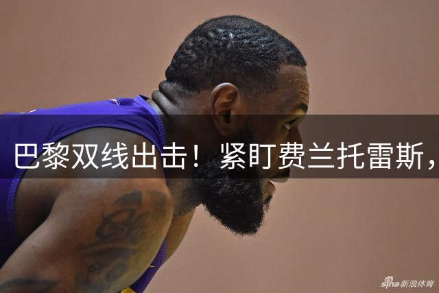 巴黎双线出击！紧盯费兰托雷斯，与利物浦角逐巴尔科拉