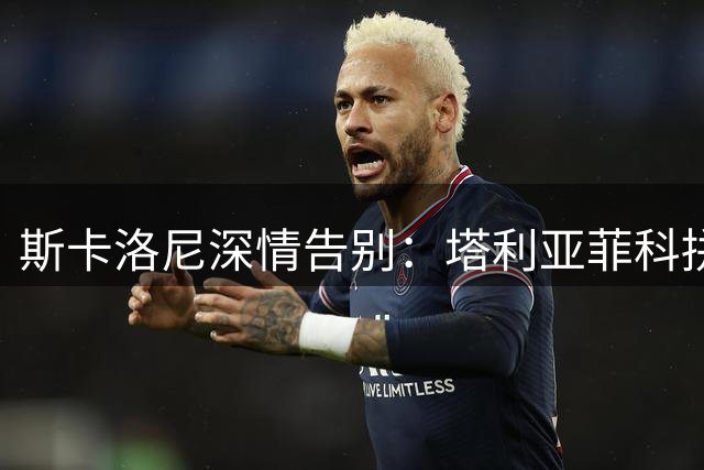 斯卡洛尼深情告别：塔利亚菲科拼至终场 梅西传奇永驻