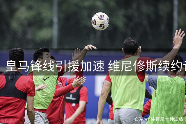 皇马锋线引援加速 维尼修斯续约谈判陷僵局