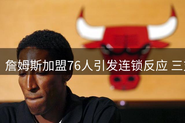 詹姆斯加盟76人引发连锁反应 三支落选球队紧急启动备选方案