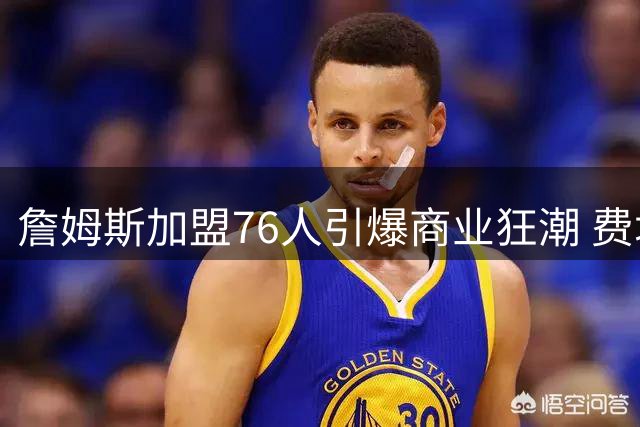 詹姆斯加盟76人引爆商业狂潮 费城单季经济收益或超4亿