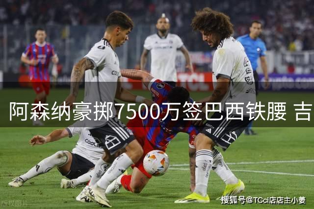 阿森纳豪掷7500万签巴西铁腰 吉马良斯终圆豪门梦