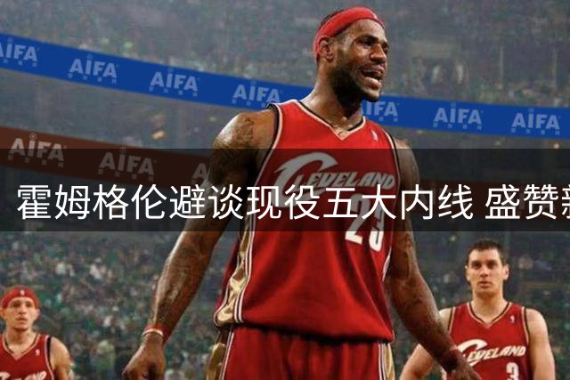 霍姆格伦避谈现役五大内线 盛赞新秀马拉将助力雷霆
