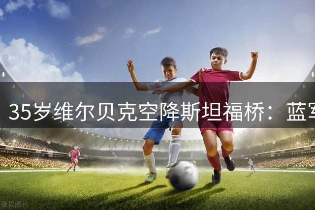 35岁维尔贝克空降斯坦福桥：蓝军新援誓言延续冠军传统