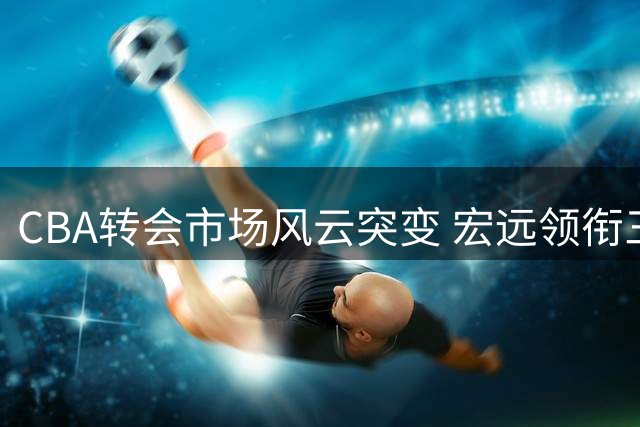 CBA转会市场风云突变 宏远领衔三队重磅动作